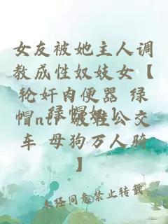 女友被她主人调教成性奴妓女【轮奸肉便器 绿帽ntr 破鞋公交车 母狗万人骑】