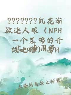 ???????乱花渐欲迷人眼（NPH 一个菜鸡的升级之路）高H